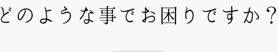 どのようなことでお困りですか？